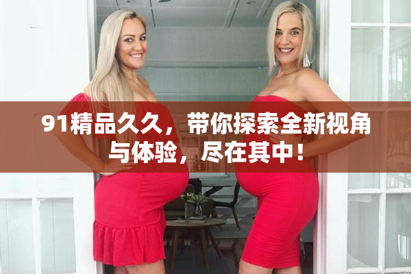 91精品久久，带你探索全新视角与体验，尽在其中！