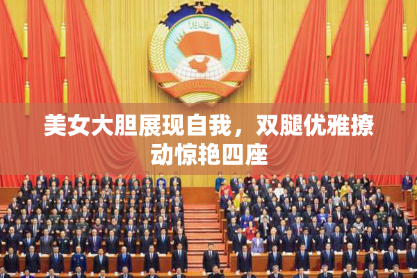 美女大胆展现自我，双腿优雅撩动惊艳四座