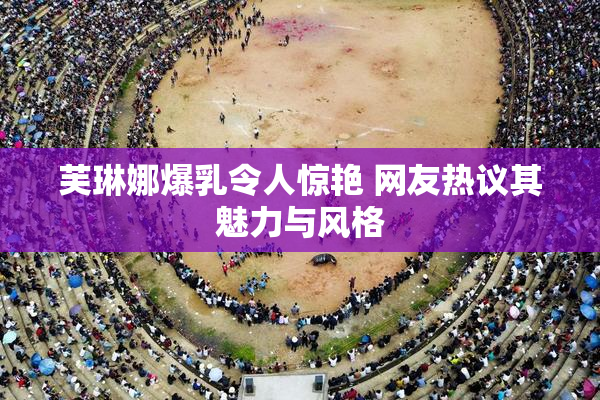 芙琳娜爆乳令人惊艳 网友热议其魅力与风格