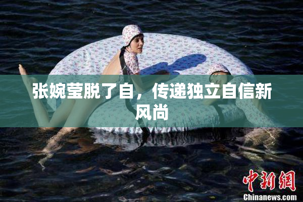 张婉莹脱了自，传递独立自信新风尚