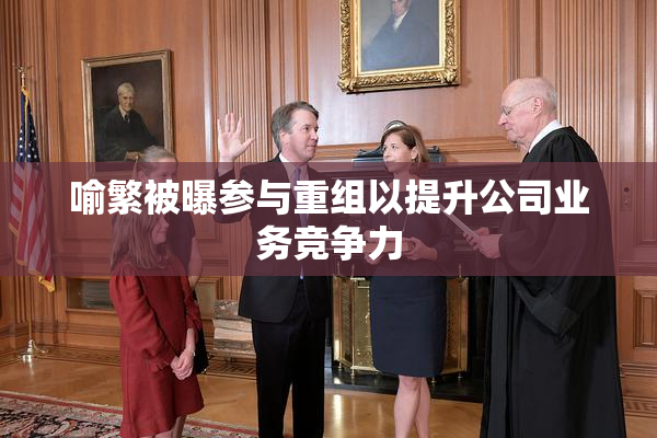 喻繁被曝参与重组以提升公司业务竞争力