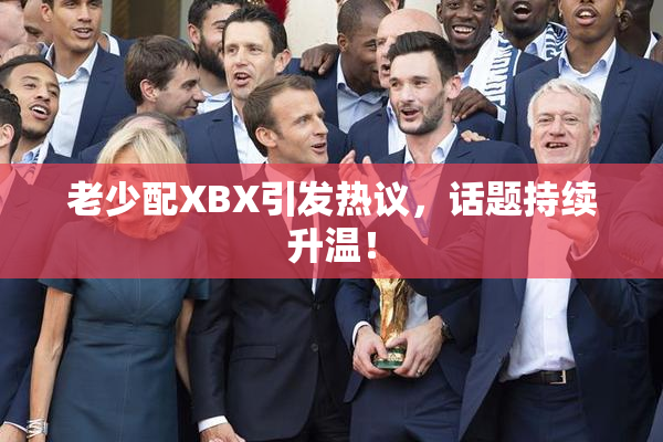 老少配XBX引发热议，话题持续升温！