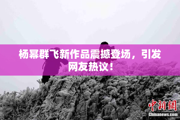 杨幂群飞新作品震撼登场，引发网友热议！