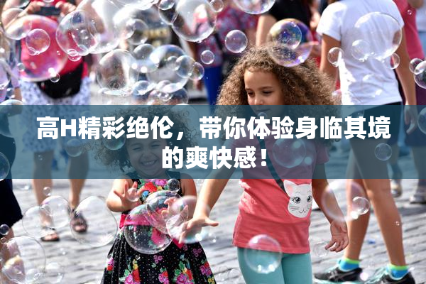 高H精彩绝伦，带你体验身临其境的爽快感！