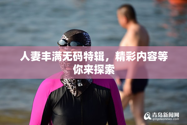 人妻丰满无码特辑，精彩内容等你来探索