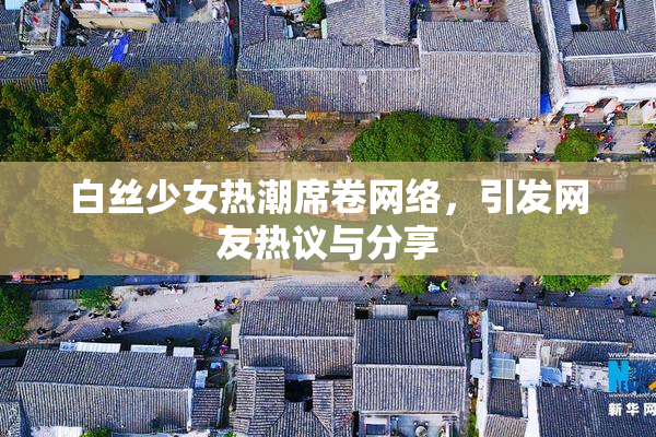白丝少女热潮席卷网络，引发网友热议与分享