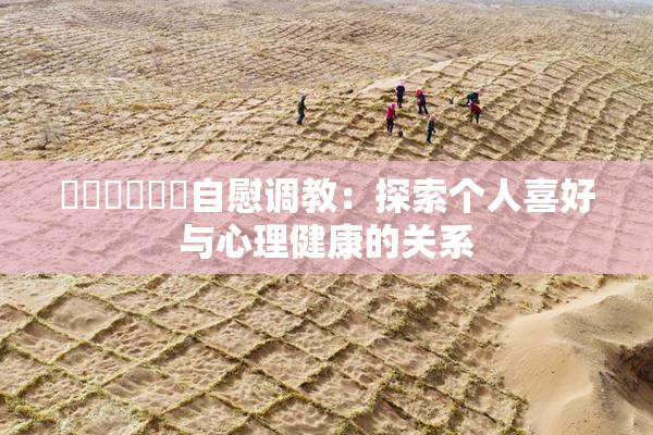 ❌‌❌‌❌‌自慰调教：探索个人喜好与心理健康的关系