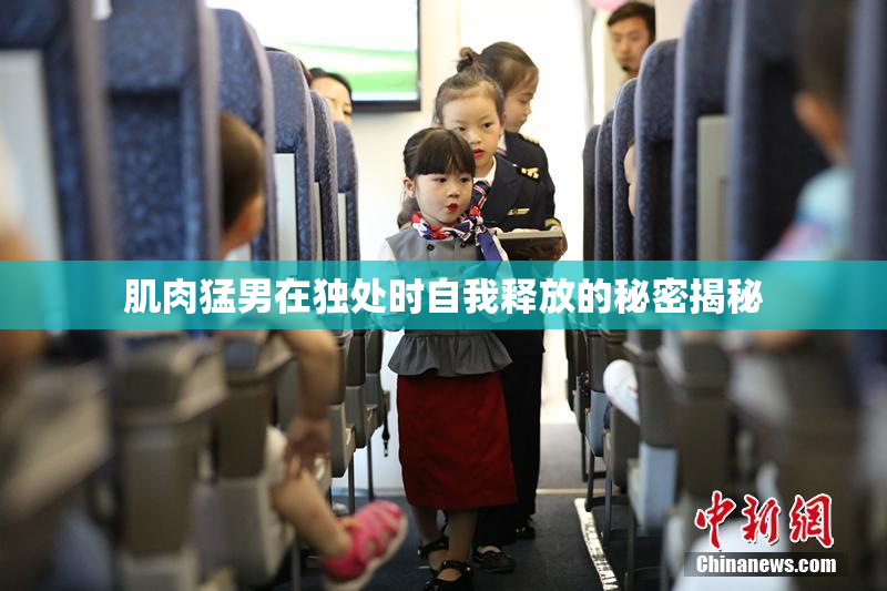 肌肉猛男在独处时自我释放的秘密揭秘