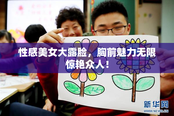 性感美女大露脸，胸前魅力无限惊艳众人！
