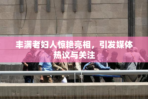 丰满老妇人惊艳亮相，引发媒体热议与关注