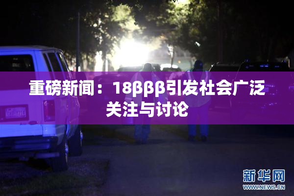重磅新闻：18βββ引发社会广泛关注与讨论