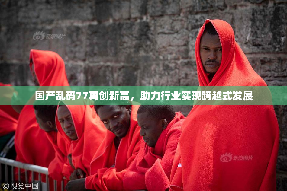 国产乱码77再创新高，助力行业实现跨越式发展