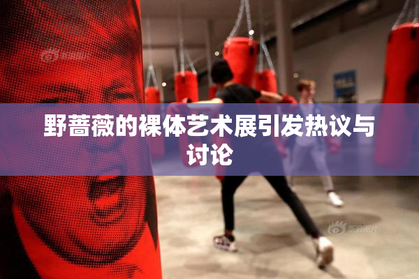 野蔷薇的裸体艺术展引发热议与讨论