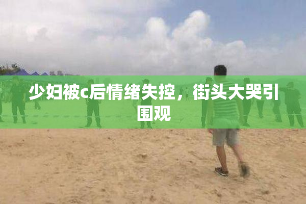 少妇被c后情绪失控，街头大哭引围观