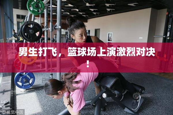 男生打飞，篮球场上演激烈对决！