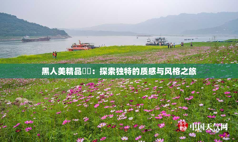 黑人美精品❌‌：探索独特的质感与风格之旅