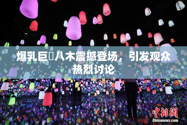 爆乳巨凥八木震撼登场，引发观众热烈讨论