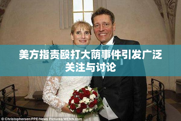 美方指责殴打大荫事件引发广泛关注与讨论