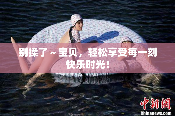 别揉了～宝贝，轻松享受每一刻快乐时光！