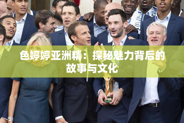 色婷婷亚洲精：探秘魅力背后的故事与文化