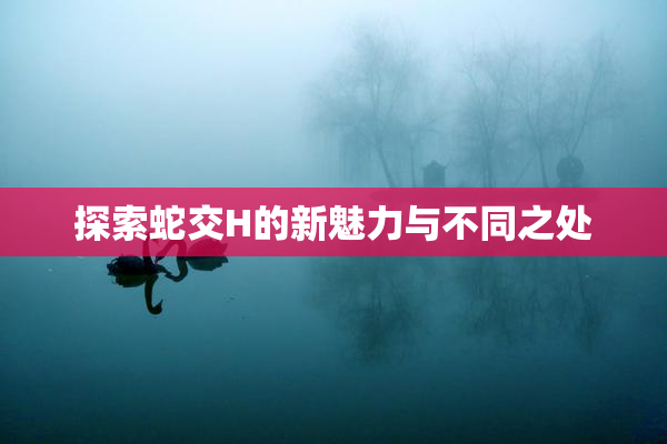 探索蛇交H的新魅力与不同之处