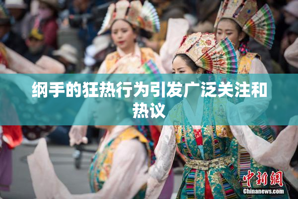 纲手的狂热行为引发广泛关注和热议