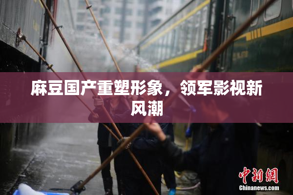 麻豆国产重塑形象，领军影视新风潮