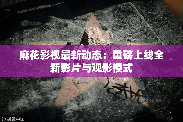 麻花影视最新动态：重磅上线全新影片与观影模式