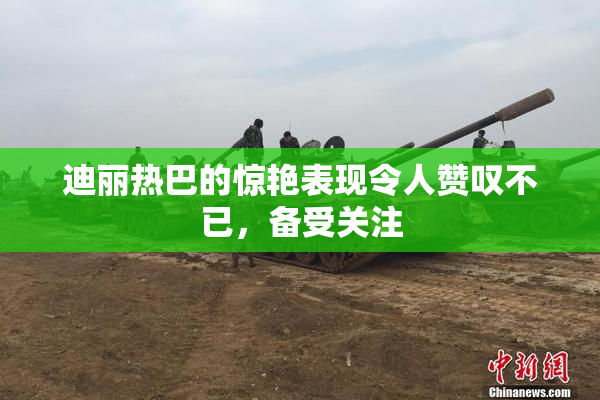 迪丽热巴的惊艳表现令人赞叹不已，备受关注