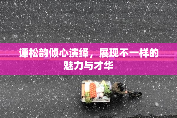 谭松韵倾心演绎，展现不一样的魅力与才华