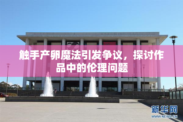 触手产卵魔法引发争议，探讨作品中的伦理问题