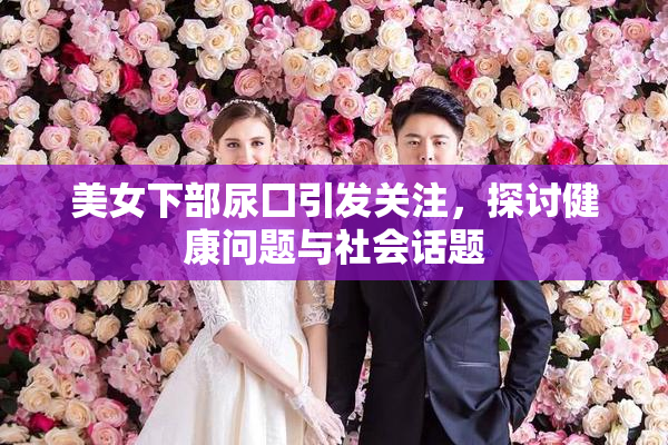 美女下部尿囗引发关注，探讨健康问题与社会话题