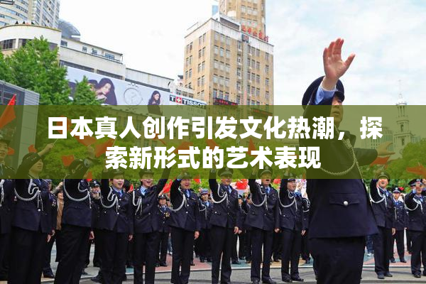 日本真人创作引发文化热潮，探索新形式的艺术表现