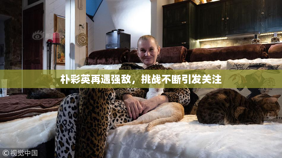 朴彩英再遇强敌，挑战不断引发关注