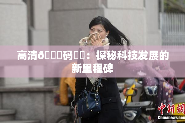 高清🈚码❌‌：探秘科技发展的新里程碑
