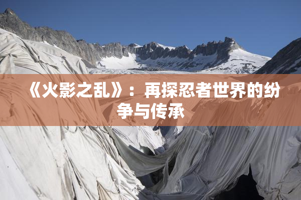 《火影之乱》：再探忍者世界的纷争与传承