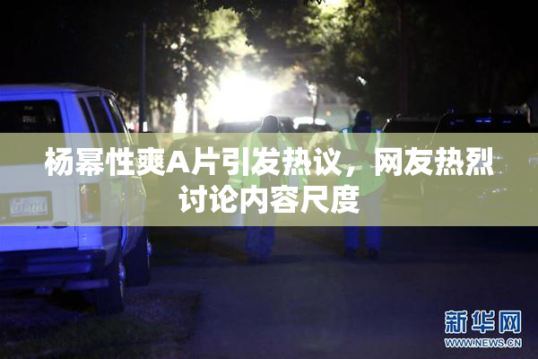 杨幂性爽A片引发热议，网友热烈讨论内容尺度