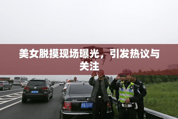 美女脱摸现场曝光，引发热议与关注