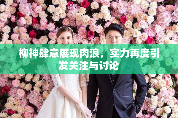 柳神肆意展现肉浪，实力再度引发关注与讨论