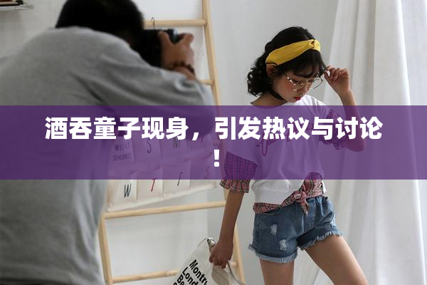 酒吞童子现身，引发热议与讨论！