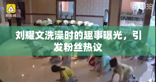 刘耀文洗澡时的趣事曝光，引发粉丝热议