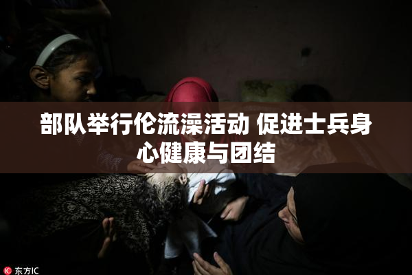 部队举行伦流澡活动 促进士兵身心健康与团结