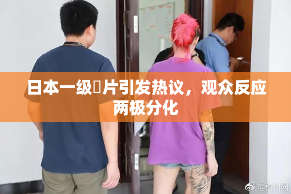 日本一级婬片引发热议，观众反应两极分化
