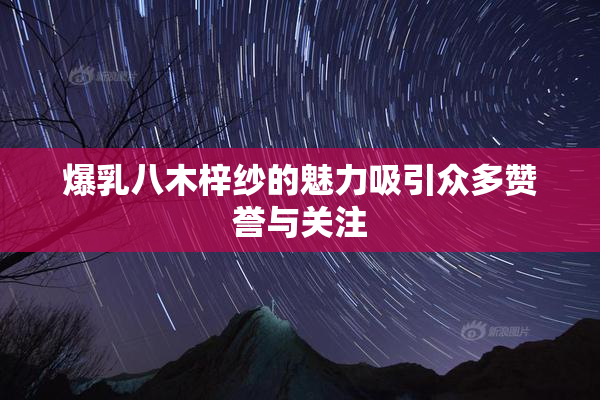 爆乳八木梓纱的魅力吸引众多赞誉与关注