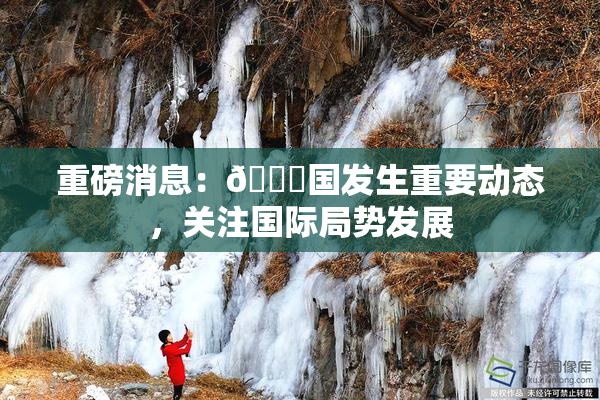 重磅消息：🔞国发生重要动态，关注国际局势发展