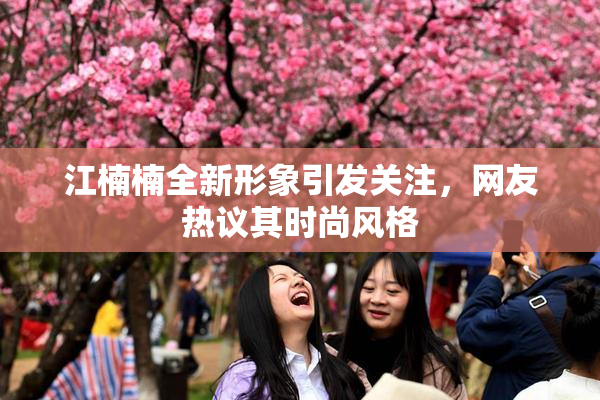 江楠楠全新形象引发关注，网友热议其时尚风格