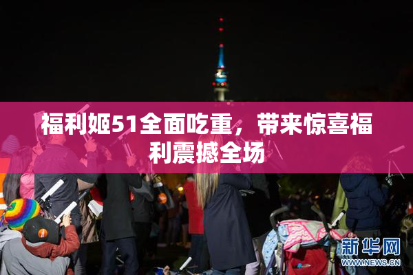 福利姬51全面吃重，带来惊喜福利震撼全场