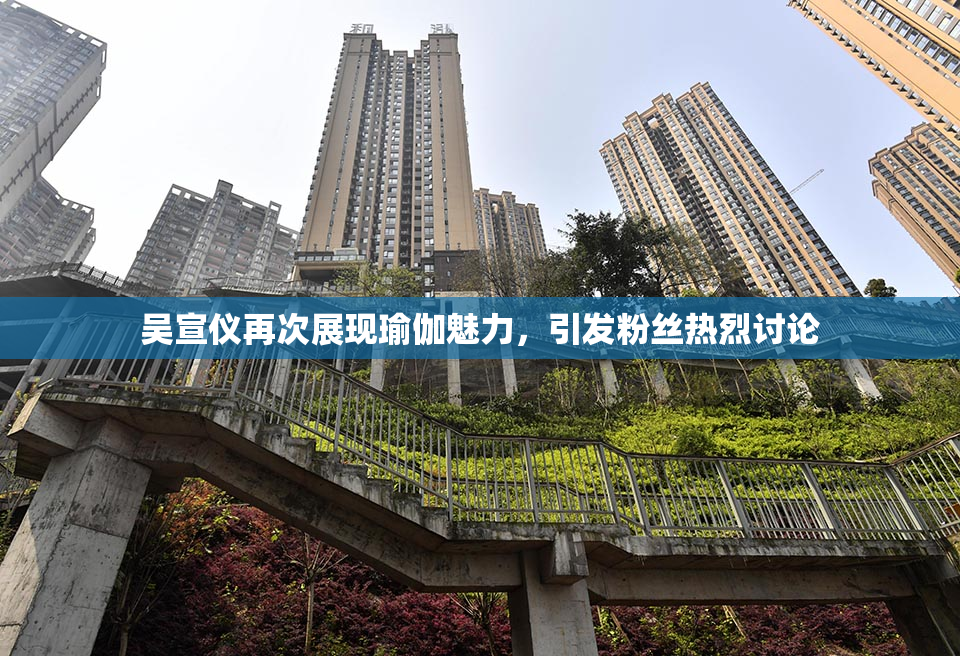 吴宣仪再次展现瑜伽魅力，引发粉丝热烈讨论