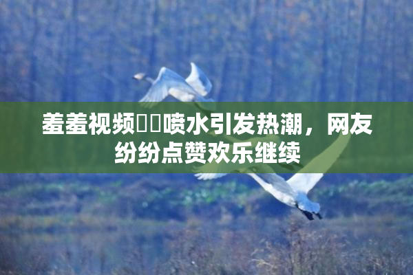 羞羞视频❌‌喷水引发热潮，网友纷纷点赞欢乐继续