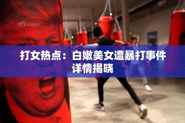 打女热点：白嫩美女遭暴打事件详情揭晓